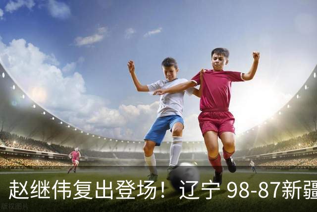 赵继伟复出登场！辽宁 98-87新疆四战全胜 库珀 27+5+11 主导全场
